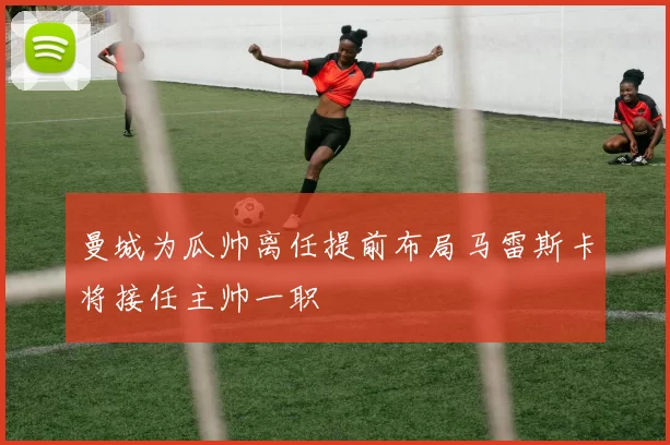 曼城为瓜帅离任提前布局马雷斯卡将接任主帅一职
