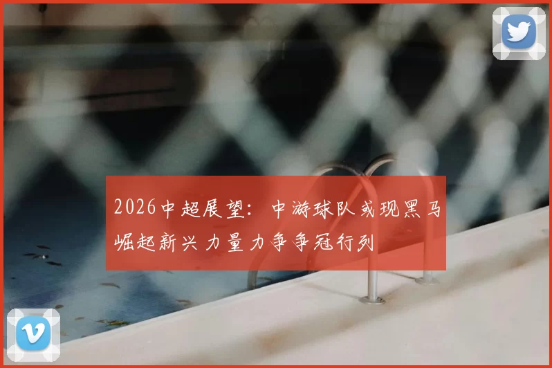 2026中超展望:中游球队或现黑马崛起新兴力量力争争冠行列
