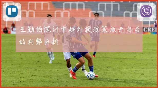 王勤伯探讨中超外援政策放开与否的利弊分析