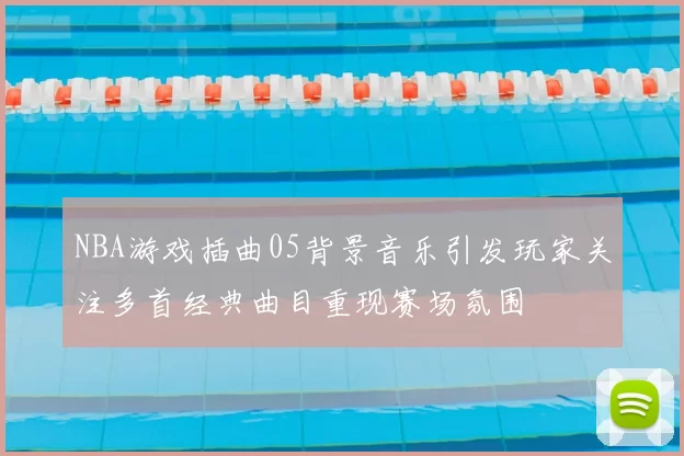 NBA游戏插曲05背景音乐引发玩家关注多首经典曲目重现赛场氛围
