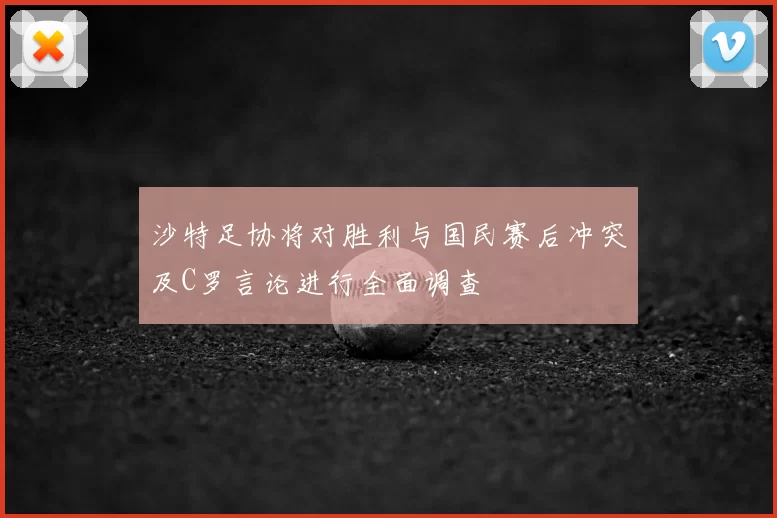 沙特足协将对胜利与国民赛后冲突及C罗言论进行全面调查