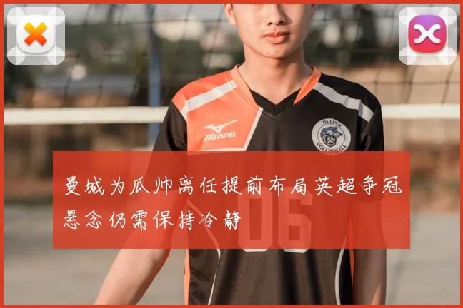 曼城为瓜帅离任提前布局英超争冠悬念仍需保持冷静