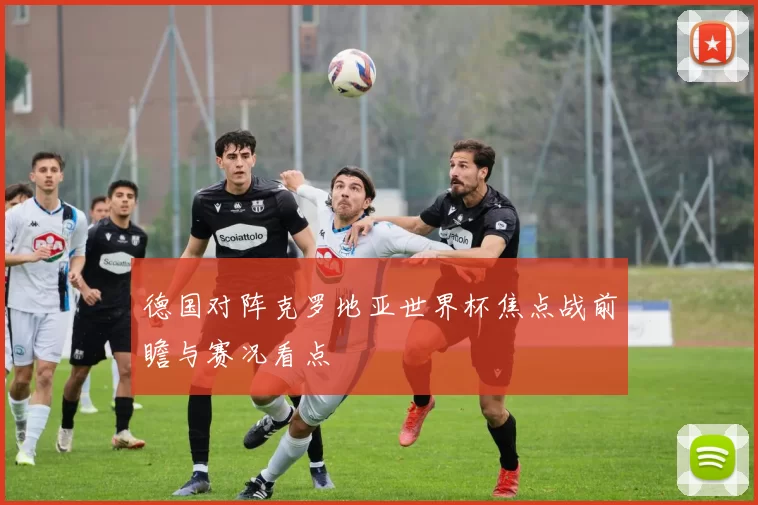 德国对阵克罗地亚世界杯焦点战前瞻与赛况看点