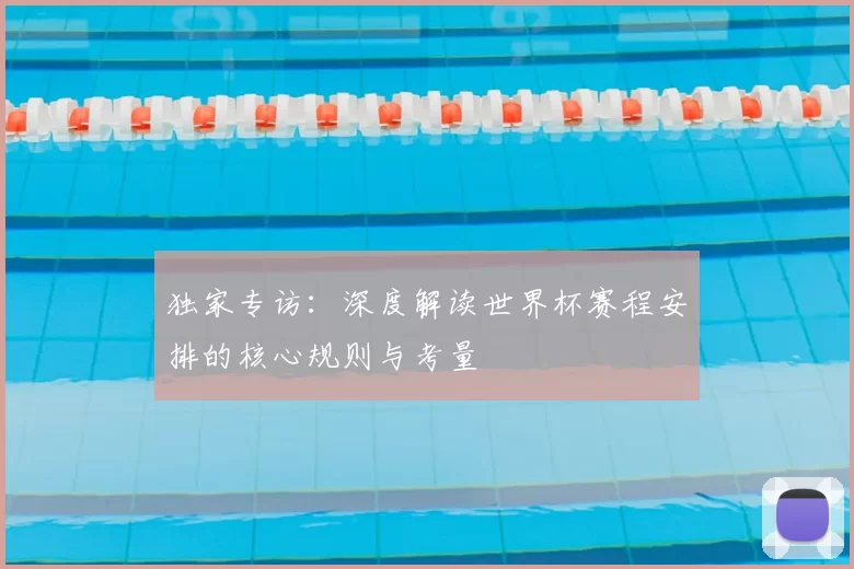 独家专访：深度解读世界杯赛程安排的核心规则与考量