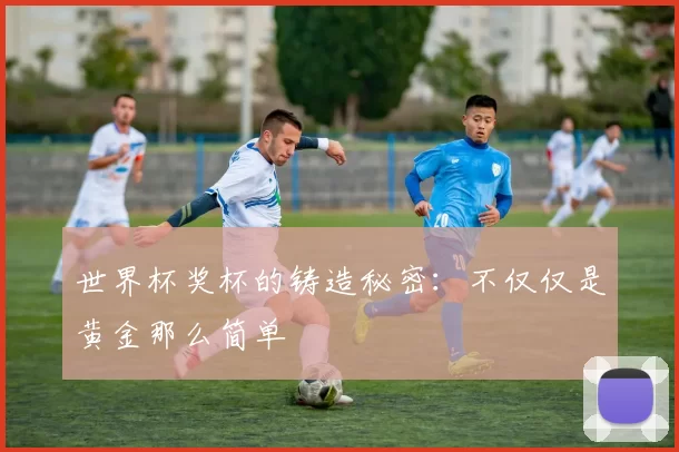 世界杯奖杯的铸造秘密:不仅仅是黄金那么简单
