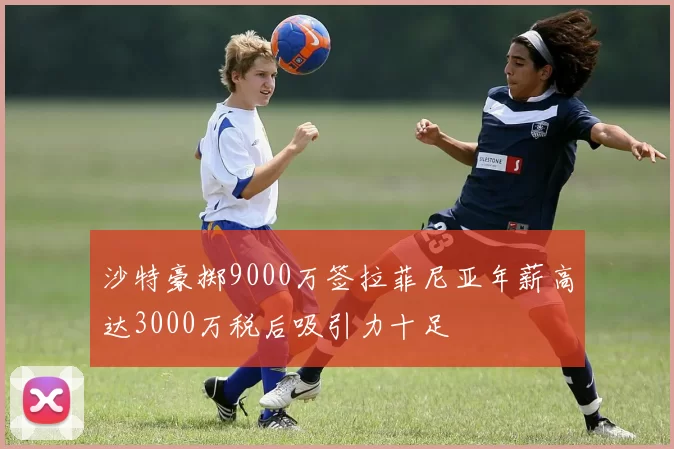 沙特豪掷9000万签拉菲尼亚年薪高达3000万税后吸引力十足