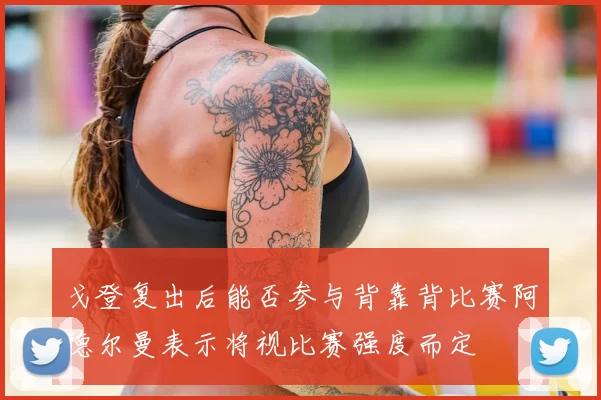 戈登复出后能否参与背靠背比赛阿德尔曼表示将视比赛强度而定