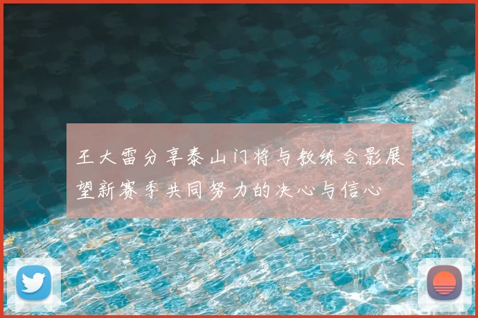 王大雷分享泰山门将与教练合影展望新赛季共同努力的决心与信心