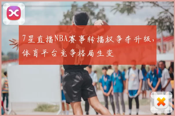 7星直播NBA赛事转播权争夺升级，体育平台竞争格局生变