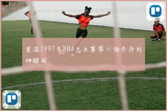 重温1997年NBA总决赛第六场乔丹封神瞬间