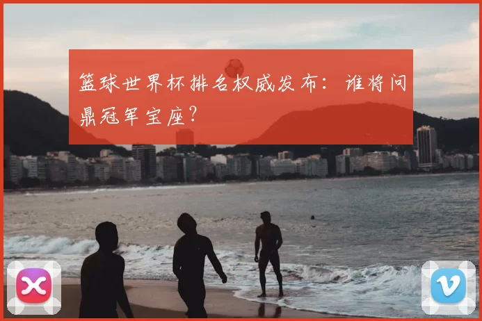 篮球世界杯排名权威发布:谁将问鼎冠军宝座?