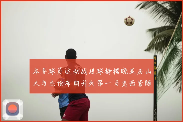 本季球员运动战进球榜揭晓亚历山大与杰伦布朗并列第一马克西紧随其后