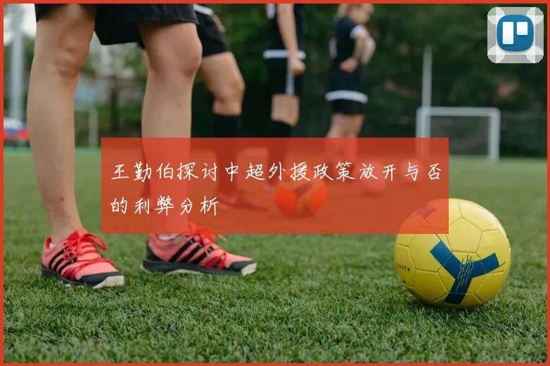王勤伯探讨中超外援政策放开与否的利弊分析