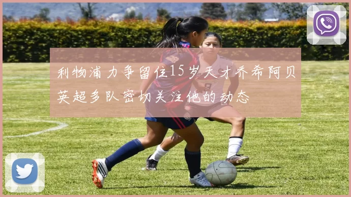 利物浦力争留住15岁天才乔希阿贝英超多队密切关注他的动态