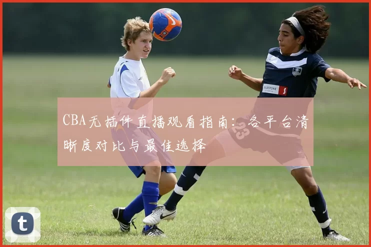 CBA无插件直播观看指南:各平台清晰度对比与最佳选择