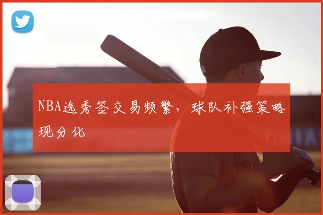 NBA选秀签交易频繁,球队补强策略现分化