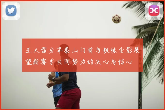 王大雷分享泰山门将与教练合影展望新赛季共同努力的决心与信心