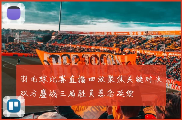 羽毛球比赛直播回放聚焦关键对决双方鏖战三局胜负悬念延续