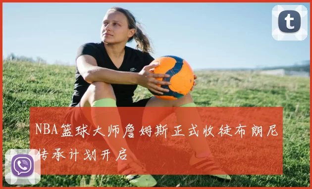 NBA篮球大师詹姆斯正式收徒布朗尼传承计划开启