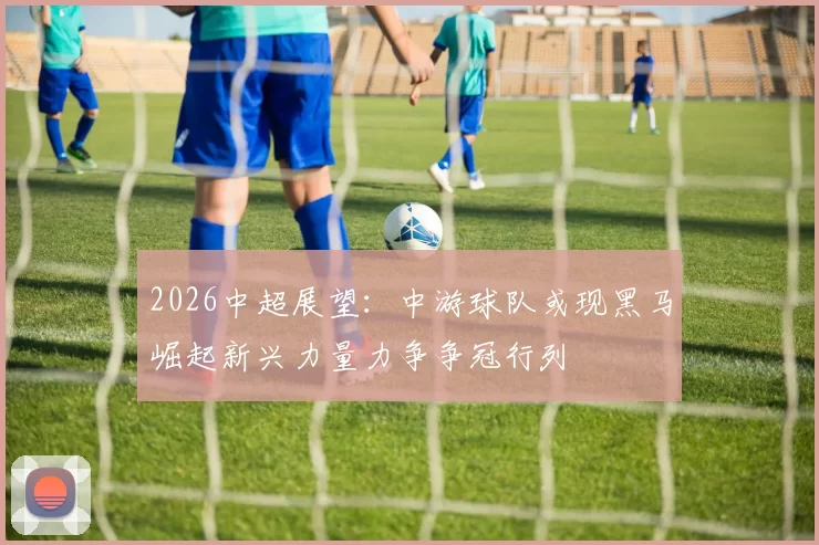 2026中超展望：中游球队或现黑马崛起新兴力量力争争冠行列