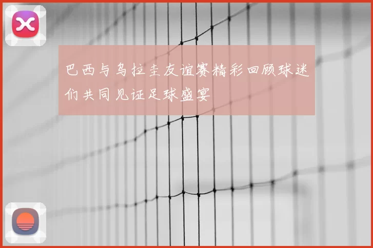 巴西与乌拉圭友谊赛精彩回顾球迷们共同见证足球盛宴