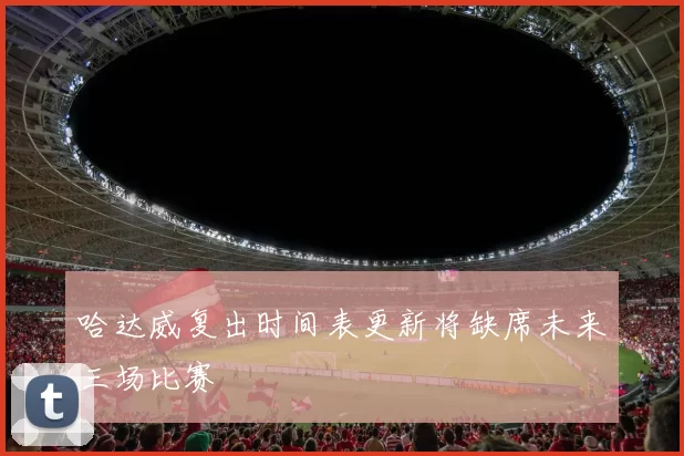 哈达威复出时间表更新将缺席未来三场比赛