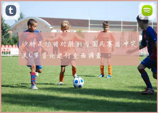 沙特足协将对胜利与国民赛后冲突及C罗言论进行全面调查