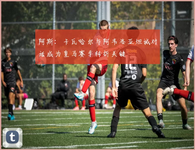 阿斯:卡瓦哈尔与阿韦洛亚坦诚对话成为皇马赛季转折关键