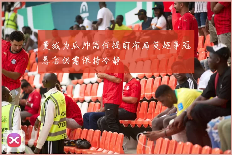曼城为瓜帅离任提前布局英超争冠悬念仍需保持冷静