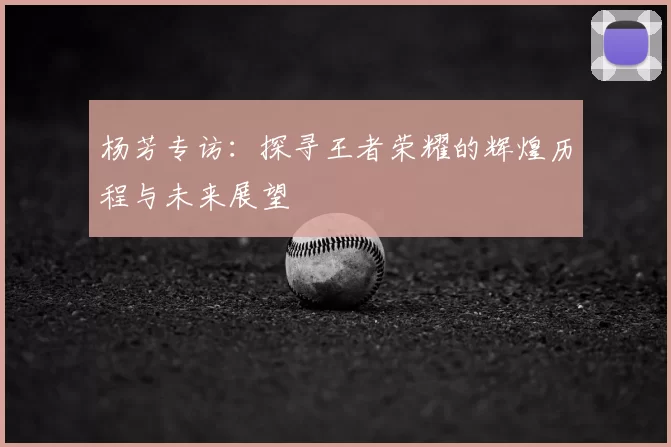 杨芳专访：探寻王者荣耀的辉煌历程与未来展望