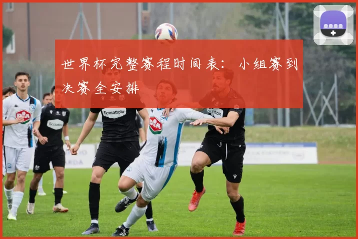 世界杯完整赛程时间表:小组赛到决赛全安排