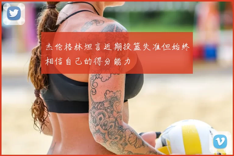 杰伦格林坦言近期投篮失准但始终相信自己的得分能力